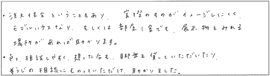 ・注文住宅ということもあり、実際のものがイメージしにくく、モデルハウスなり、もしくは部屋1室でも、展示物をみれる場所があれば助かります。・色々相談しやすく、建ったあとも、脚立を貸していただいたり、そうじの相談にものっていただけ、助かりました。