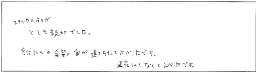 スタッフの方がとても親切でした。自分たちの希望の家が建てられてよかったです。建売にしなくてよかったです。