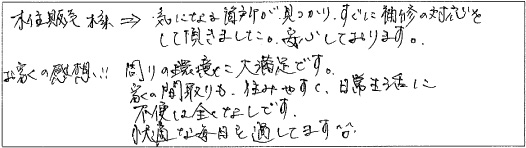 気になる箇所が見つかり、すぐに補修の対応をして頂きました。安心しております。お家の感想！周りの環境に大満足です。家の間取りも、住みやすく日常生活に不便は全くなしです。快適な毎日を過してます