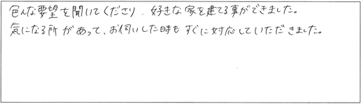 色んな要望を聞いて下さり、好きな家を建てる事ができました。気になる所があって、お伺いした時もすぐに対応していただきました。