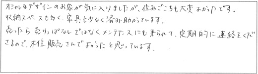 オシャレなデザインのお家が気に入りました。住みごこちも大変よかったです。収納スペースも多く、家具も少なく済み助かっています。売ったら売りっぱなしではなくメンテナンスにも来られて、定期的に連絡をくださるので、木住販売さんでよかったと思っています。