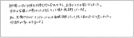 納得いくまで何度も何度も打ち合わせをし、お気に入りの家になりました。木住の皆様には寄りそった対応をして頂き感謝しています。あと、共働きなのでランドリールームは毎晩活用していて、作って良かったなと思いました。収納が多いのもgood！