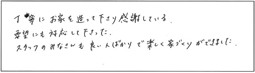 丁寧にお家を造って下さり感謝している。要望にも対応して下さった、スタッフのみなさんも良い人ばかりで楽しく家づくりができました。