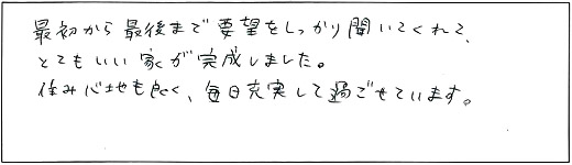 最初から最後まで要望をしっかり聞いてくれて、とてもいい家が完成しました。住み心地も良く、毎日充実して過ごせています。