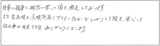 非常に親身に相談に乗って頂き満足しております。また完成後も、点検等有り、アフターフォローもしっかりして頂き、安心して住む事が出来てます。ありがとうございます。