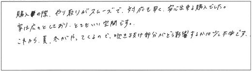 購入の際、やり取りがスムーズで、対応も早く、安心できる購入でした。家は広々としており、とても良い空間です。これから、夏、冬がやってくるので、吹き抜け部分がどう影響するかは少し不安です。