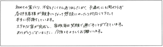 初めての家づくり、不安もたくさんありましたが、子連れにも関わらず各担当者様が親身になって相談にのったり対応して下さって本当に感謝しています。ステキな家が完成し、家族毎日笑顔で過ごすことができています。ありがとうございました。今後ともよろしくお願いします。