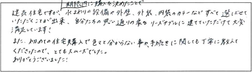 建売住宅ですが、期限内に購入を決めたことで水まわりの設備や外壁、外装、内装のカラーなどすべて選ばせていただくことが出来、自分たちの思い通りの家をリーズナブルに建てていただけて大変満足しています！また、初めての住宅購入で色々と分からない事や、手続きに関しても丁寧に教えてくださったので、とてもスムーズでした。ありがとうございました！