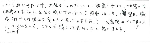 とても住みやすいです。断熱もしっかりしていて、結露も少なく、地震の時(震度2)も揺れを全く感じなかったので感動しました。(翌日、職場ではみんな揺れを感じたと言っていました。)入居後のメンテナンスもしっかりしてくれるので、こちらで購入して良かったと思いました。
