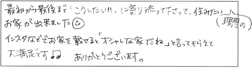 最初から最後まで「こうしたい！」に寄り添って下さって、住みたい理想のお家が出来ました。インスタなどでお家を載せると「オシャレな家だね」と言ってもらえて大満足です♪ありがとうございます。
