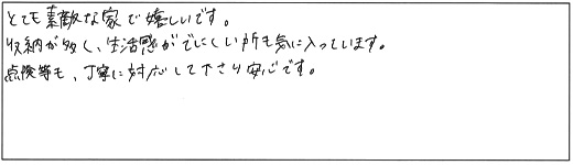 とても素敵な家で嬉しいです。収納が多く、生活感がでにくい所も気に入っています。点検等も、丁寧に対応して下さり安心です。