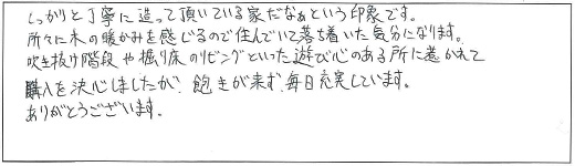 しっかりと丁寧に造って頂いている家だなぁという印象です。所々に木の暖かみを感じるので住んでいて落ち着いた気分になります。吹き抜け階段や堀り床のリビングといった遊び心のある所に惹かれて購入を決心しましたが、飽きが来ず、毎日充実しています。ありがとうございます。