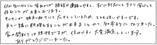 何か気になること等あれば相談や連絡しやすく、すぐに対応して下さり安心して住むことが出来ております。キッチンが独立していて広々としているため、とても使いやすいです。夫と一緒に料理をすることが出来ることかつ、効率的になりました。家の間取りは独特ですが、住みやすく大変満足しています。ありがとうございました。