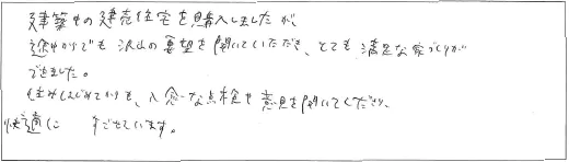建築中の建売住宅を購入しましたが、途中からでも沢山の要望を聞いていただき、とても満足な家づくりができました。住みはじめてからも、入念な点検や意見を聞いてくださり、快適にすごせています。