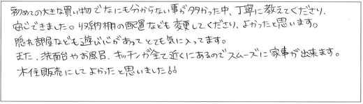 初めての大きな買い物でなにも分からない事が多かった中、丁寧に教えてくださり、安心できました。収納棚の配置なども変更してくださり、よかったと思います。隠れ部屋なども遊び心があってとても気に入ってます。また、洗面台やお風呂、キッチンが全て近くにあるのでスムーズに家事が出来ます。木住販売にしてよかったと思いました！！