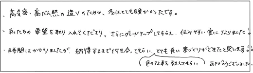 高気密・高断熱の造りのためか、冬はとても暖かかったです。私たちの要望を取り入れてくださり、さらにグレードアップしてもらえ、住みやすい家になりました！時間はかかりましたが、納得するまで付き合ってもらい、色々な事を教えてもらいとても良い家づくりができたと思います！！