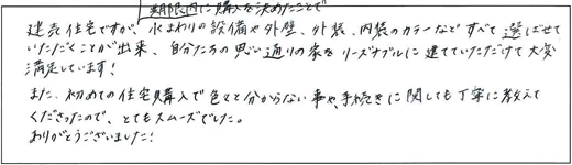 建売住宅ですが、期限内に購入を決めたことで水まわりの設備や外壁、外装、内装のカラーなどすべて選ばせていただくことが出来、自分たちの思い通りの家をリーズナブルに建てていただけて大変満足しています！また、初めての住宅購入で色々と分からない事や、手続きに関しても丁寧に教えてくださったので、とてもスムーズでした。ありがとうございました！