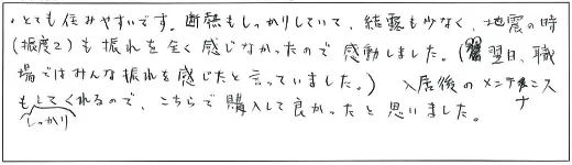 とても住みやすいです。断熱もしっかりしていて、結露も少なく、地震の時(震度2)も揺れを全く感じなかったので感動しました。(翌日、職場ではみんな揺れを感じたと言っていました。)入居後のメンテナンスもしっかりしてくれるので、こちらで購入して良かったと思いました。