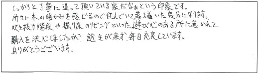 しっかりと丁寧に造って頂いている家だなぁという印象です。所々に木の暖かみを感じるので住んでいて落ち着いた気分になります。吹き抜け階段や堀り床のリビングといった遊び心のある所に惹かれて購入を決心しましたが、飽きが来ず、毎日充実しています。ありがとうございます。