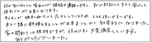 何か気になること等あれば相談や連絡しやすく、すぐに対応して下さり安心して住むことが出来ております。キッチンが独立していて広々としているため、とても使いやすいです。夫と一緒に料理をすることが出来ることかつ、効率的になりました。家の間取りは独特ですが、住みやすく大変満足しています。ありがとうございました。